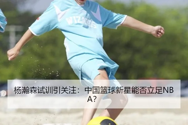杨瀚森试训引关注：中国篮球新星能否立足NBA？